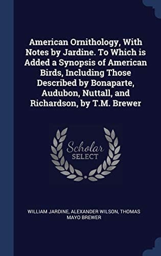 American Ornithology, with Notes by Jardine. to Which Is Added a Synopsis of American Birds, Including Those Described by Bonaparte, Audubon, Nuttall, and Richardson, by T. M. Brewer
