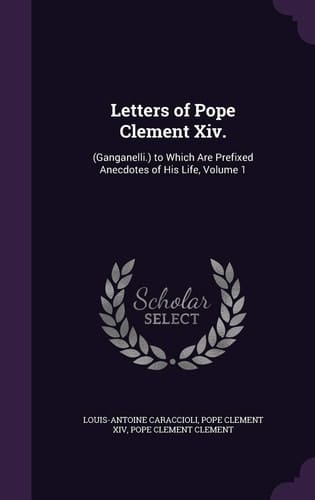 Letters of Pope Clement XIV. (Ganganelli.) to Which Are Prefixed Anecdotes of His Life, Volume 1