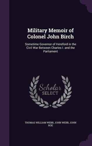 Military Memoir of Colonel John Birch Sometime Governor of Hereford in the Civil War Between Charles I. and the Parliament
