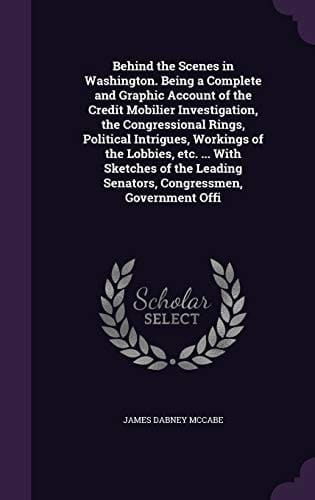 Behind the Scenes in Washington. Being a Complete and Graphic Account of the Credit Mobilier Investigation, the Congressional Rings, Political Intrigues, Workings of the Lobbies, Etc. ... With Sketches of the Leading Senators, Congressmen, Government Offi