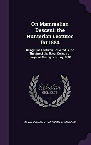 On Mammalian Descent; the Hunterian Lectures for 1884 Being Nine Lectures Delivered in the Theatre of the Royal College of Surgeons During February, 1884