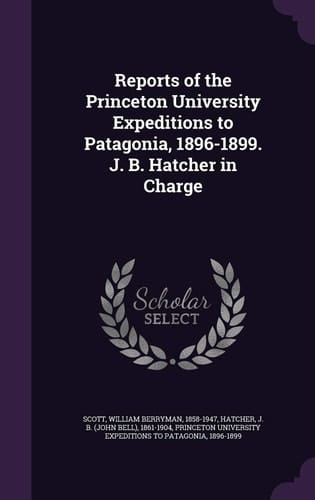 Reports of the Princeton University Expeditions to Patagonia, 1896-1899. J. B. Hatcher in Charge