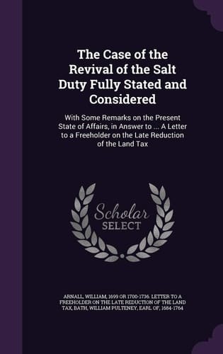 The Case of the Revival of the Salt Duty Fully Stated and Considered With Some Remarks on the Present State of Affairs, in Answer to ... A Letter to a Freeholder on the Late Reduction of the Land Tax