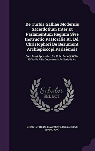 De Turbis Galliae Modernis Sacerdotium Inter Et Parlamentum Regium Sive Instructio Pastoralis Rr. Dd. Christophori De Beaumont Archiepiscopi Parisiensis Cum Brevi Apostolico Ss. D. N. Benedicti Xiv. Et Variis Aliis Documentis Ac Scriptis Ad