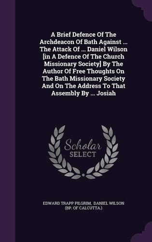A Brief Defence Of The Archdeacon Of Bath Against ... The Attack Of ... Daniel Wilson [in A Defence Of The Church Missionary Society] By The Author Of Free Thoughts On The Bath Missionary Society And On The Address To That Assembly By ... Josiah