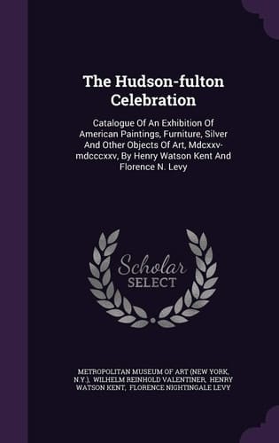 The Hudson-Fulton Celebration Catalogue of an Exhibition of American Paintings, Furniture, Silver and Other Objects of Art, MDCXXV-MDCCCXXV, by Henry Watson Kent and Florence N. Levy