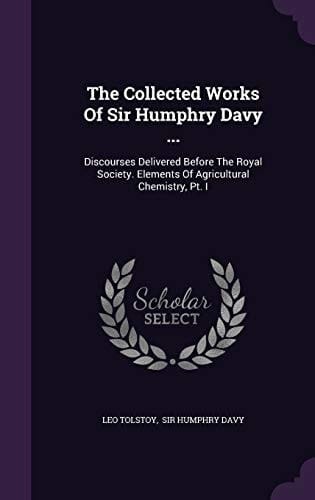 The Collected Works of Sir Humphry Davy ... Discourses Delivered Before the Royal Society. Elements of Agricultural Chemistry, PT. I