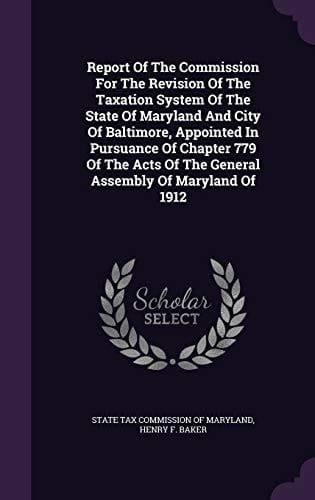 Report of the Commission for the Revision of the Taxation System of the State of Maryland and City of Baltimore, Appointed in Pursuance of Chapter 779 of the Acts of the General Assembly of Maryland Of 1912