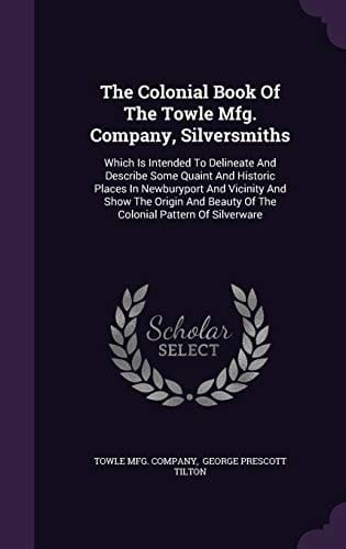 The Colonial Book Of The Towle Mfg. Company, Silversmiths Which Is Intended To Delineate And Describe Some Quaint And Historic Places In Newburyport And Vicinity And Show The Origin And Beauty Of The Colonial Pattern Of Silverware