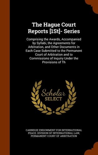 The Hague Court Reports [1st]- Series Comprising the Awards, Accompanied by Syllabi, the Agreements for Arbitration, and Other Documents in Each Case Submitted to the Permanent Court of Arbitration and to Commissions of Inquiry Under the Provisions of Th