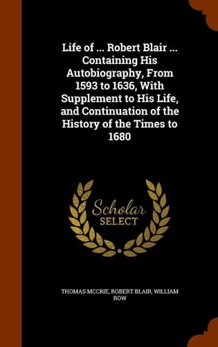 Life of ... Robert Blair ... Containing His Autobiography, From 1593 to 1636, With Supplement to His Life, and Continuation of the History of the Times to 1680
