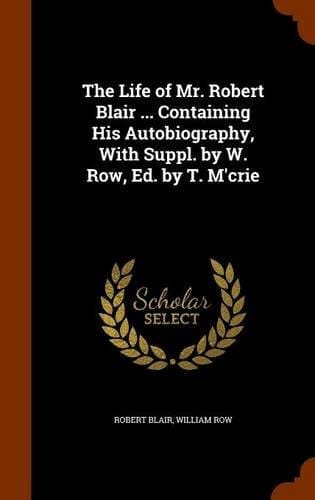 The Life of Mr. Robert Blair ... Containing His Autobiography, with Suppl. by W. Row, Ed. by T. M'Crie