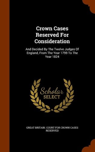 Crown Cases Reserved for Consideration And Decided by the Twelve Judges of England, from the Year 1799 to the Year 1824
