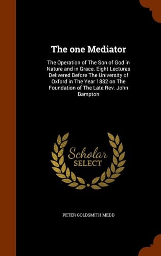 The One Mediator The Operation of the Son of God in Nature and in Grace. Eight Lectures Delivered Before the University of Oxford in the Year 1882 on the Foundation of the Late REV. John Bampton