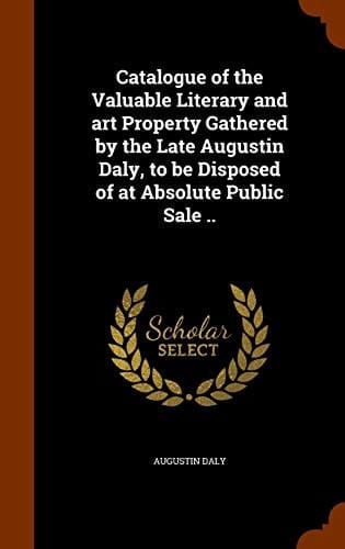 Catalogue of the Valuable Literary and Art Property Gathered by the Late Augustin Daly, to Be Disposed of at Absolute Public Sale . .