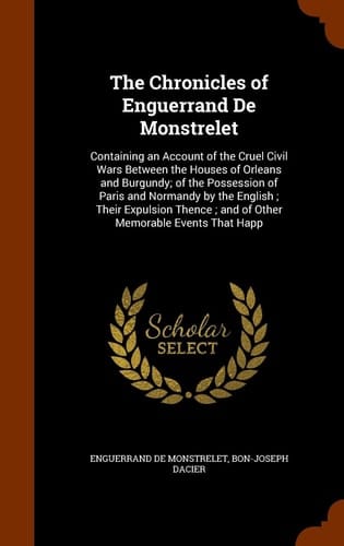 The Chronicles of Enguerrand De Monstrelet Containing an Account of the Cruel Civil Wars Between the Houses of Orleans and Burgundy; of the Possession of Paris and Normandy by the English; Their Expulsion Thence; and of Other Memorable Events That Happ