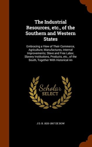 The Industrial Resources, Etc. , of the Southern and Western States Embracing a View of Their Commerce, Agriculture, Manufactures, Internal Improvements; Slave and Free Labor, Slavery Institutions, Products, Etc. , of the South, Together with Historical An