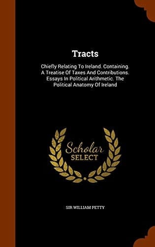 Tracts Chiefly Relating To Ireland. Containing. A Treatise Of Taxes And Contributions. Essays In Political Arithmetic. The Political Anatomy Of Ireland