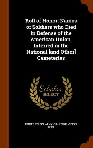 Roll of Honor; Names of Soldiers Who Died in Defense of the American Union, Interred in the National [and Other] Cemeteries