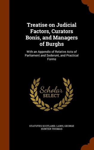Treatise on Judicial Factors, Curators Bonis, and Managers of Burghs With an Appendix of Relative Acts of Parliament and Sederunt, and Practical Forms