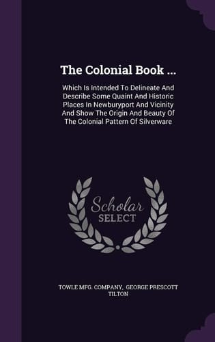 The Colonial Book ... Which Is Intended To Delineate And Describe Some Quaint And Historic Places In Newburyport And Vicinity And Show The Origin And Beauty Of The Colonial Pattern Of Silverware