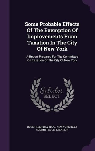 Some Probable Effects of the Exemption of Improvements from Taxation in the City of New York A Report Prepared for the Committee on Taxation of the City of New York