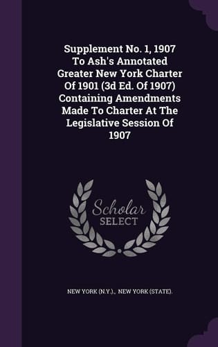 Supplement No. 1, 1907 to Ash's Annotated Greater New York Charter of 1901 (3D Ed. of 1907) Containing Amendments Made to Charter at the Legislative Session Of 1907