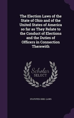 The Election Laws of the State of Ohio and of the United States of America So Far As They Relate to the Conduct of Elections and the Duties of Officers in Connection Therewith
