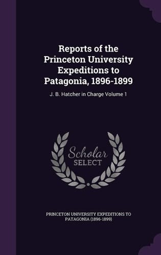 Reports of the Princeton University Expeditions to Patagonia, 1896-1899 J. B. Hatcher in Charge Volume 1