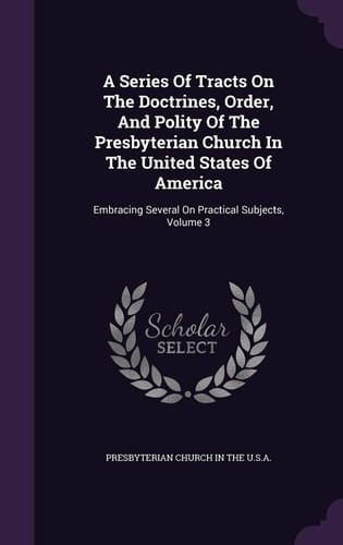 A Series Of Tracts On The Doctrines, Order, And Polity Of The Presbyterian Church In The United States Of America Embracing Several On Practical Subjects, Volume 3