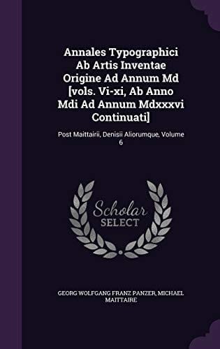 Annales Typographici Ab Artis Inventae Origine Ad Annum Md [vols. Vi-xi, Ab Anno Mdi Ad Annum Mdxxxvi Continuati] Post Maittairii, Denisii Aliorumque, Volume 6