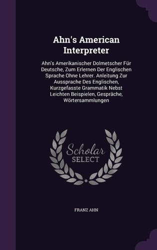 Ahn's American Interpreter Ahn's Amerikanischer Dolmetscher Für Deutsche, Zum Erlernen Der Englischen Sprache Ohne Lehrer. Anleitung Zur Aussprache Des Englischen, Kurzgefasste Grammatik Nebst Leichten Beispielen, Gespräche, Wörtersammlungen