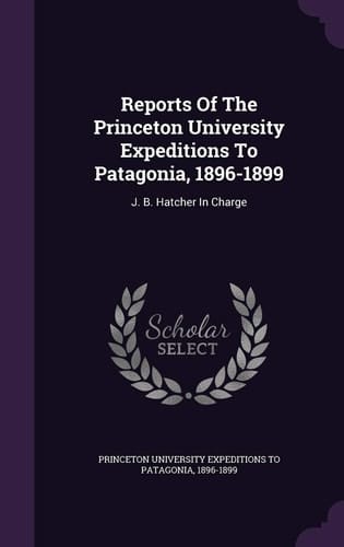 Reports of the Princeton University Expeditions to Patagonia, 1896-1899 J. B. Hatcher in Charge