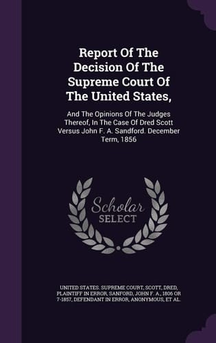 Report Of The Decision Of The Supreme Court Of The United States, And The Opinions Of The Judges Thereof, In The Case Of Dred Scott Versus John F. A. Sandford. December Term, 1856