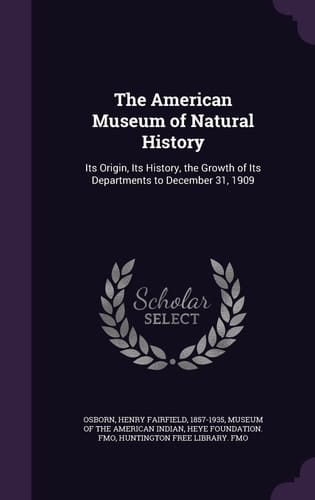 The American Museum of Natural History Its Origin, Its History, the Growth of Its Departments to December 31, 1909