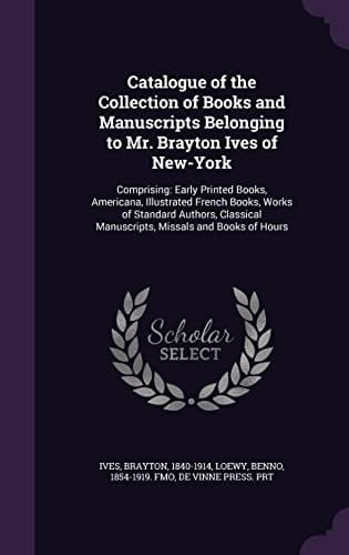Catalogue of the Collection of Books and Manuscripts Belonging to Mr. Brayton Ives of New-York Comprising: Early Printed Books, Americana, Illustrated French Books, Works of Standard Authors, Classical Manuscripts, Missals and Books of Hours