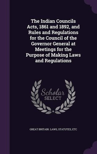 The Indian Councils Acts, 1861 and 1892, and Rules and Regulations for the Council of the Governor General at Meetings for the Purpose of Making Laws and Regulations