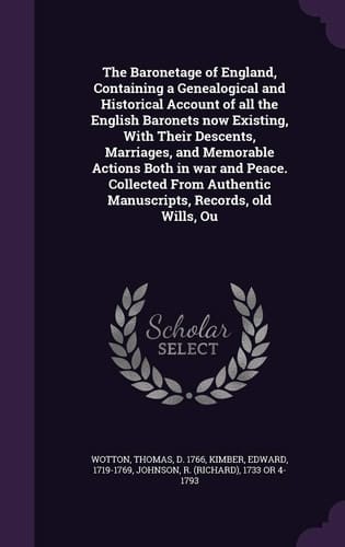 The Baronetage of England, Containing a Genealogical and Historical Account of All the English Baronets Now Existing, With Their Descents, Marriages, and Memorable Actions Both in War and Peace. Collected From Authentic Manuscripts, Records, Old Wills, Ou