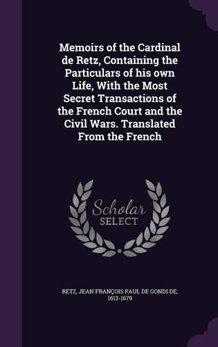 Memoirs of the Cardinal de Retz, Containing the Particulars of His Own Life, With the Most Secret Transactions of the French Court and the Civil Wars. Translated From the French