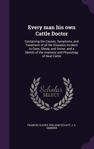Every Man His Own Cattle Doctor Containing the Causes, Symptoms, and Treatment of All the Diseases Incident to Oxen, Sheep, and Swine: And a Sketch of the Anatomy and Physiology of Neat Cattle