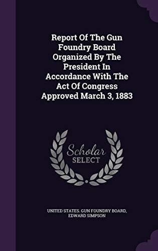 Report Of The Gun Foundry Board Organized By The President In Accordance With The Act Of Congress Approved March 3, 1883