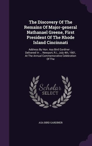 The Discovery of the Remains of Major-General Nathanael Greene, First President of the Rhode Island Cincinnati Address by Hon. Asa Bird Gardiner ... Delivered in ... Newport, R. I. , July 4th, 1901, at the Annual Commemorative Celebration of The