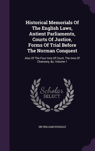 Historical Memorials Of The English Laws, Antient Parliaments, Courts Of Justice, Forms Of Trial Before The Norman Conquest Also Of The Four Inns Of Court, The Inns Of Chancery, &c, Volume 1