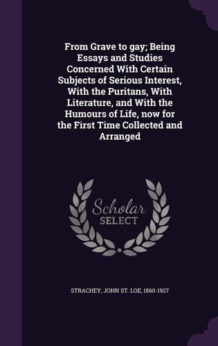 From Grave to Gay; Being Essays and Studies Concerned with Certain Subjects of Serious Interest, with the Puritans, with Literature, and with the Humours of Life, Now for the First Time Collected and Arranged