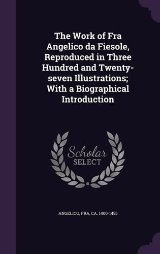 The Work of Fra Angelico Da Fiesole, Reproduced in Three Hundred and Twenty-Seven Illustrations; with a Biographical Introduction