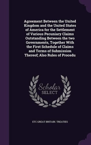 Agreement Between the United Kingdom and the United States of America for the Settlement of Various Pecuniary Claims Outstanding Between the Two Governments, Together With the First Schedule of Claims and Terms of Submission Thereof; Also Rules of Procedu