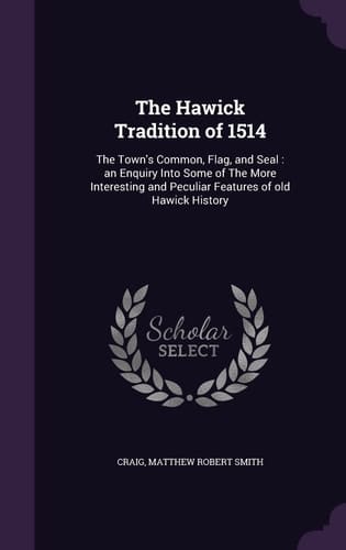 The Hawick Tradition Of 1514 The Town's Common, Flag, and Seal: an Enquiry Into Some of the More Interesting and Peculiar Features of Old Hawick History