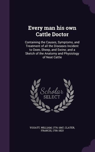 Every Man His Own Cattle Doctor Containing the Causes, Symptoms, and Treatment of All the Diseases Incident to Oxen, Sheep, and Swine; and a Sketch of the Anatomy and Physiology of Neat Cattle