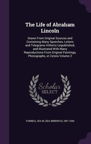 The Life of Abraham Lincoln Drawn From Original Sources and Containing Many Speeches, Letters and Telegrams Hitherto Unpublished, and Illustrated With Many Reproductions From Original Paintings, Photographs, Et Cetera Volume 2