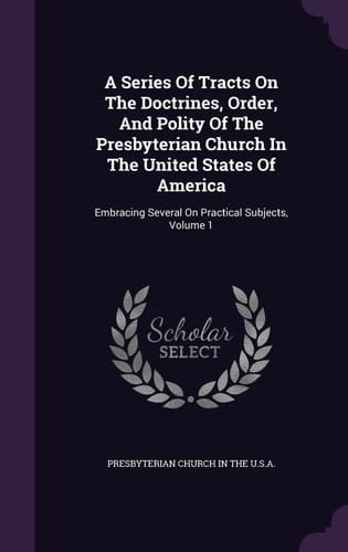 A Series Of Tracts On The Doctrines, Order, And Polity Of The Presbyterian Church In The United States Of America Embracing Several On Practical Subjects, Volume 1